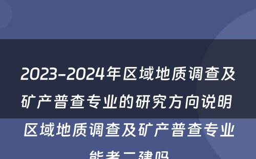 2023-2024年区域地质调查及矿产普查专业的研究方向说明 区域地质调查及矿产普查专业能考二建吗