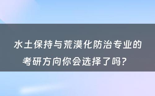 水土保持与荒漠化防治专业的考研方向你会选择了吗？ 