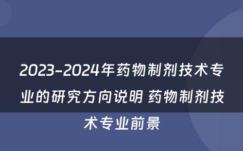 2023-2024年药物制剂技术专业的研究方向说明 药物制剂技术专业前景