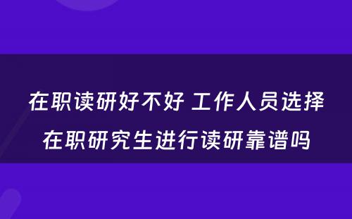 在职读研好不好 工作人员选择在职研究生进行读研靠谱吗