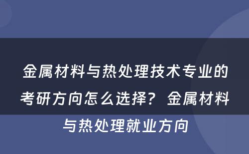 金属材料与热处理技术专业的考研方向怎么选择？ 金属材料与热处理就业方向