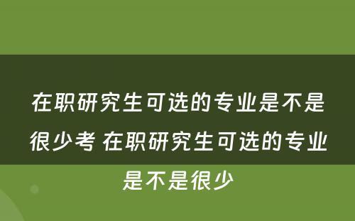 在职研究生可选的专业是不是很少考 在职研究生可选的专业是不是很少