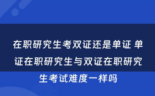 在职研究生考双证还是单证 单证在职研究生与双证在职研究生考试难度一样吗