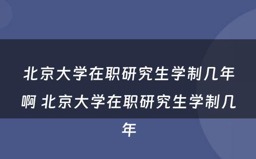 北京大学在职研究生学制几年啊 北京大学在职研究生学制几年