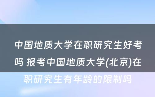 中国地质大学在职研究生好考吗 报考中国地质大学(北京)在职研究生有年龄的限制吗