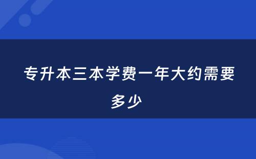 专升本三本学费一年大约需要多少 
