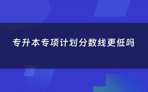 专升本专项计划分数线更低吗 