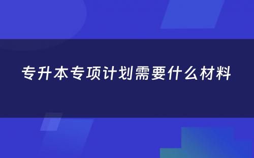 专升本专项计划需要什么材料 