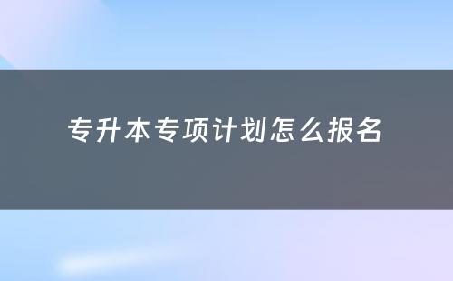 专升本专项计划怎么报名 