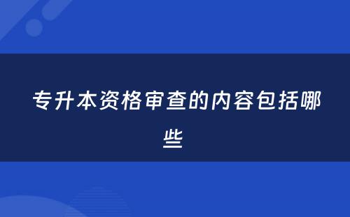 专升本资格审查的内容包括哪些 