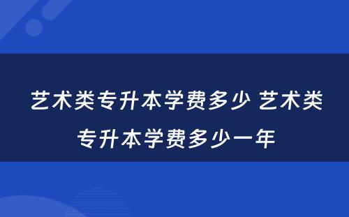 艺术类专升本学费多少 艺术类专升本学费多少一年