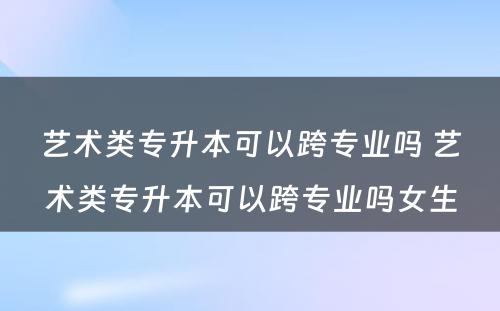 艺术类专升本可以跨专业吗 艺术类专升本可以跨专业吗女生