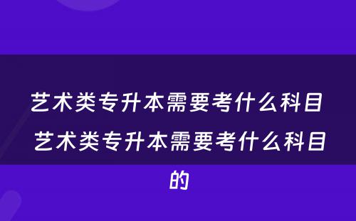 艺术类专升本需要考什么科目 艺术类专升本需要考什么科目的