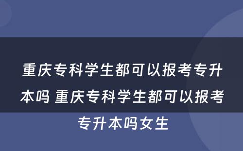 重庆专科学生都可以报考专升本吗 重庆专科学生都可以报考专升本吗女生