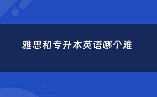 雅思和专升本英语哪个难 