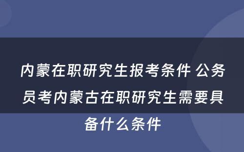 内蒙在职研究生报考条件 公务员考内蒙古在职研究生需要具备什么条件