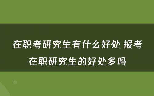 在职考研究生有什么好处 报考在职研究生的好处多吗