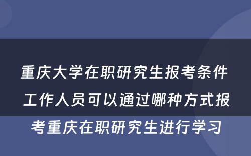 重庆大学在职研究生报考条件 工作人员可以通过哪种方式报考重庆在职研究生进行学习