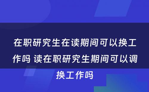 在职研究生在读期间可以换工作吗 读在职研究生期间可以调换工作吗