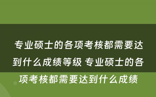 专业硕士的各项考核都需要达到什么成绩等级 专业硕士的各项考核都需要达到什么成绩