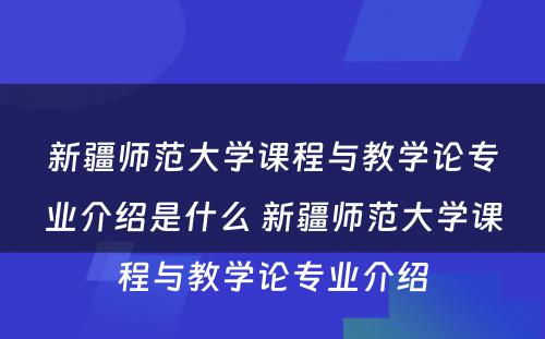 新疆师范大学课程与教学论专业介绍是什么 新疆师范大学课程与教学论专业介绍