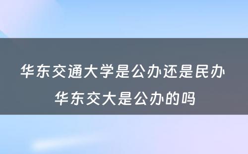 华东交通大学是公办还是民办 华东交大是公办的吗