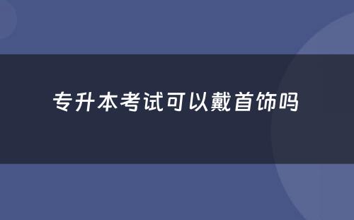 专升本考试可以戴首饰吗 