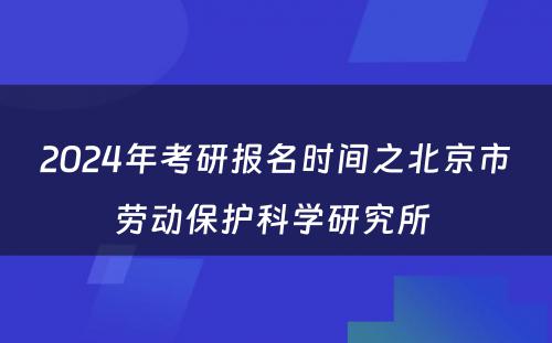 2024年考研报名时间之北京市劳动保护科学研究所 
