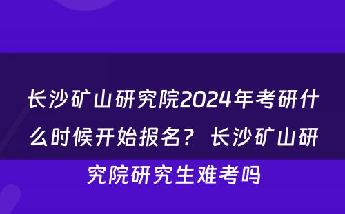 长沙矿山研究院2024年考研什么时候开始报名？ 长沙矿山研究院研究生难考吗