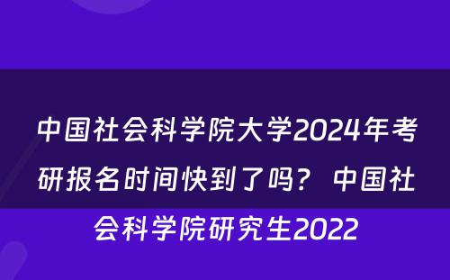 中国社会科学院大学2024年考研报名时间快到了吗？ 中国社会科学院研究生2022