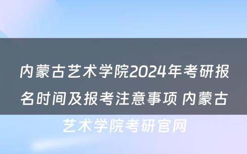 内蒙古艺术学院2024年考研报名时间及报考注意事项 内蒙古艺术学院考研官网