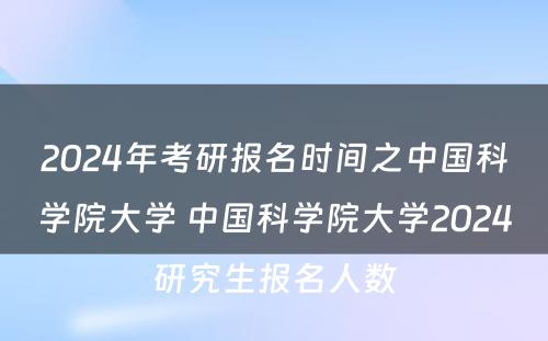 2024年考研报名时间之中国科学院大学 中国科学院大学2024研究生报名人数