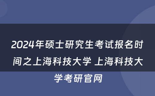 2024年硕士研究生考试报名时间之上海科技大学 上海科技大学考研官网