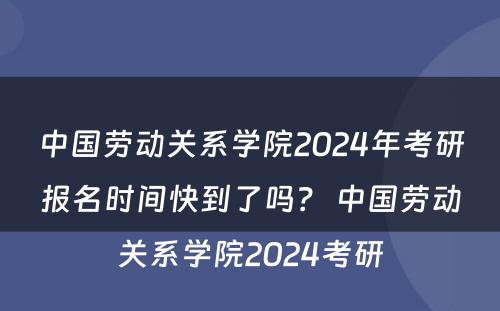 中国劳动关系学院2024年考研报名时间快到了吗？ 中国劳动关系学院2024考研