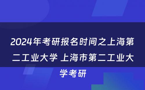 2024年考研报名时间之上海第二工业大学 上海市第二工业大学考研