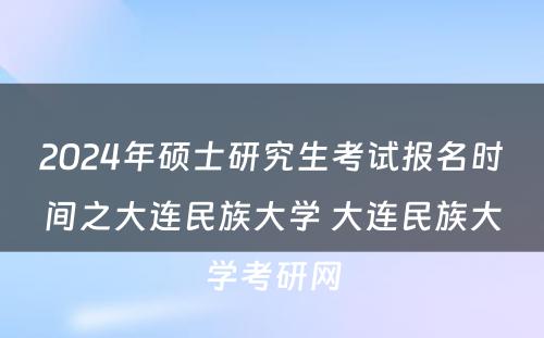 2024年硕士研究生考试报名时间之大连民族大学 大连民族大学考研网