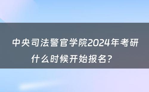 中央司法警官学院2024年考研什么时候开始报名？ 