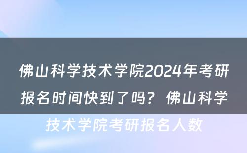 佛山科学技术学院2024年考研报名时间快到了吗？ 佛山科学技术学院考研报名人数