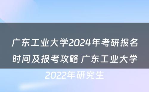 广东工业大学2024年考研报名时间及报考攻略 广东工业大学2022年研究生