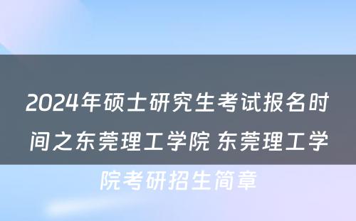 2024年硕士研究生考试报名时间之东莞理工学院 东莞理工学院考研招生简章