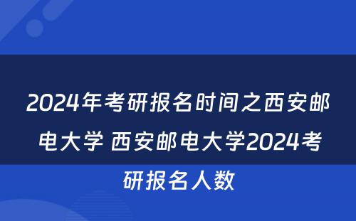 2024年考研报名时间之西安邮电大学 西安邮电大学2024考研报名人数
