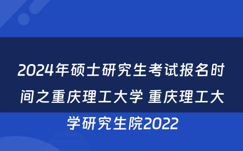 2024年硕士研究生考试报名时间之重庆理工大学 重庆理工大学研究生院2022