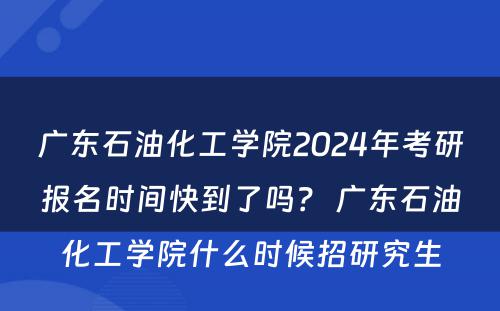 广东石油化工学院2024年考研报名时间快到了吗？ 广东石油化工学院什么时候招研究生