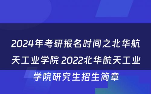 2024年考研报名时间之北华航天工业学院 2022北华航天工业学院研究生招生简章