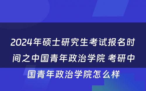 2024年硕士研究生考试报名时间之中国青年政治学院 考研中国青年政治学院怎么样