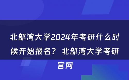 北部湾大学2024年考研什么时候开始报名？ 北部湾大学考研官网