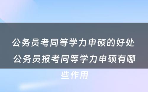 公务员考同等学力申硕的好处 公务员报考同等学力申硕有哪些作用