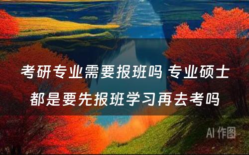 考研专业需要报班吗 专业硕士都是要先报班学习再去考吗