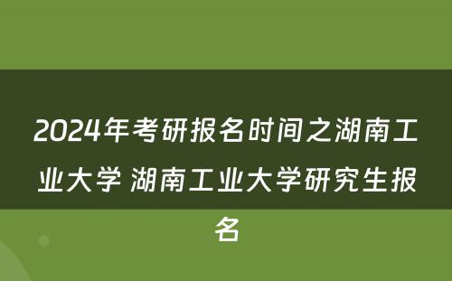 2024年考研报名时间之湖南工业大学 湖南工业大学研究生报名