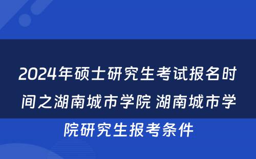 2024年硕士研究生考试报名时间之湖南城市学院 湖南城市学院研究生报考条件